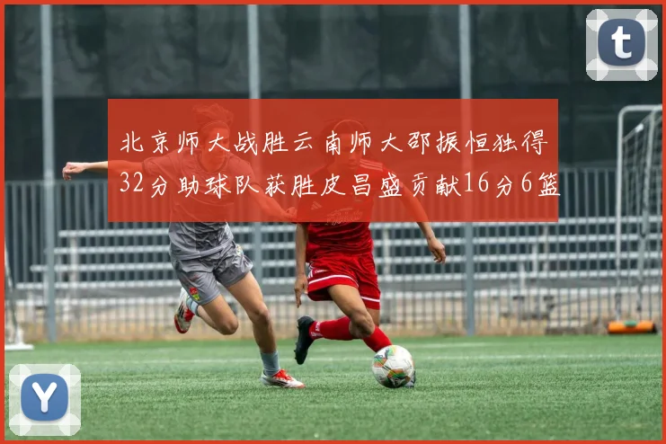 北京师大战胜云南师大邵振恒独得32分助球队获胜皮昌盛贡献16分6篮板5助攻