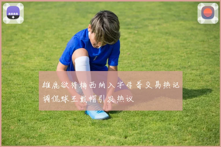 雄鹿欲将梅西纳入字母哥交易热记调侃球王戴帽引发热议