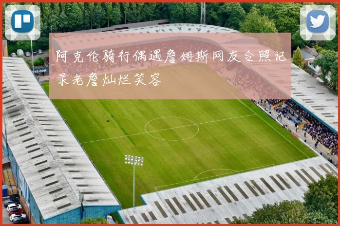 阿克伦骑行偶遇詹姆斯网友合照记录老詹灿烂笑容