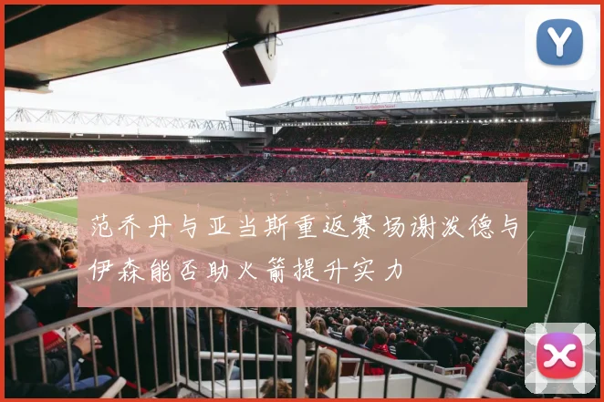 范乔丹与亚当斯重返赛场谢泼德与伊森能否助火箭提升实力