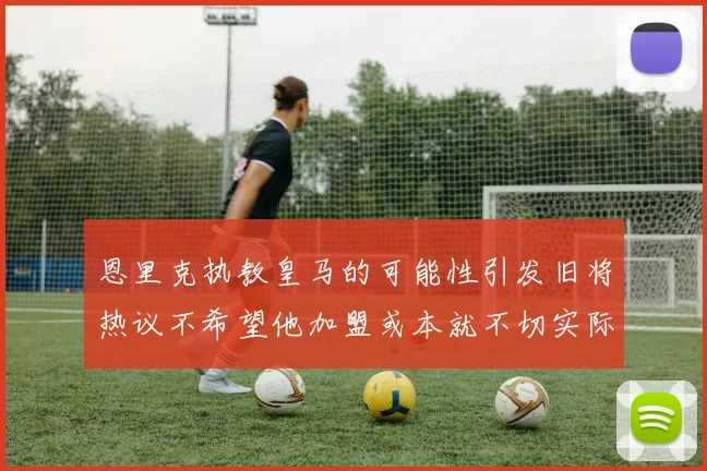 恩里克执教皇马的可能性引发旧将热议不希望他加盟或本就不切实际