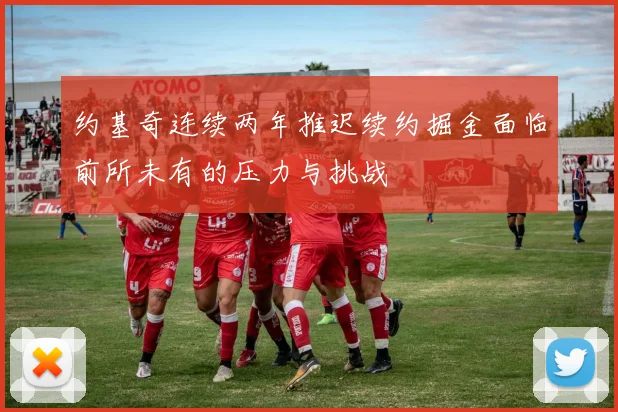 约基奇连续两年推迟续约掘金面临前所未有的压力与挑战