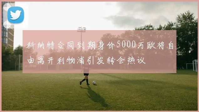 科纳特合同到期身价5000万欧将自由离开利物浦引发转会热议