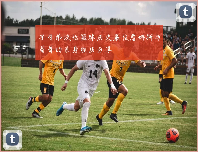 字母弟谈论篮球历史最佳詹姆斯与哥哥的亲身经历分享