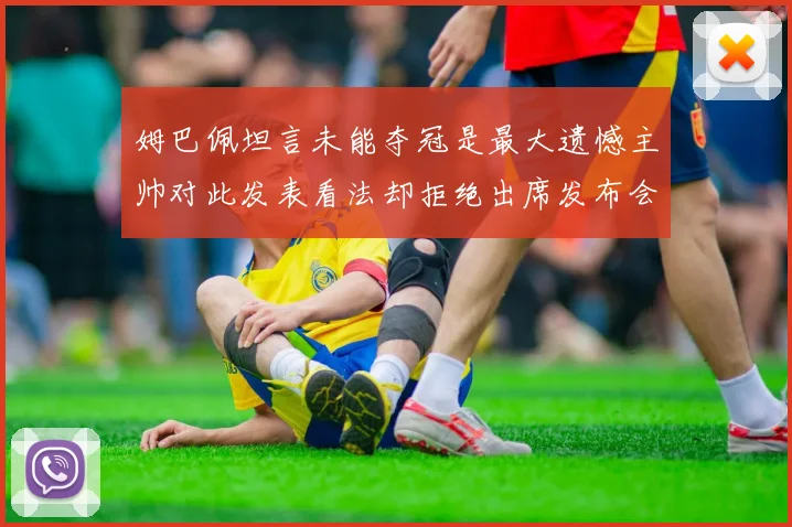 姆巴佩坦言未能夺冠是最大遗憾主帅对此发表看法却拒绝出席发布会