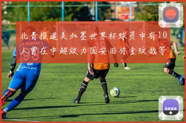 北青报道美加墨世界杯球员中有10人曾在中超效力国安旧将金玟哉等三人入选