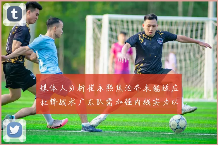 媒体人分析崔永熙焦泊乔未能适应杜锋战术广东队需加强内线实力以提升竞争力