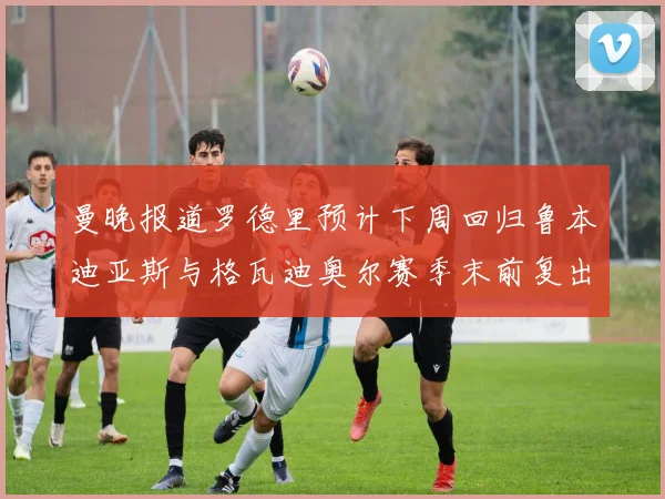 曼晚报道罗德里预计下周回归鲁本迪亚斯与格瓦迪奥尔赛季末前复出
