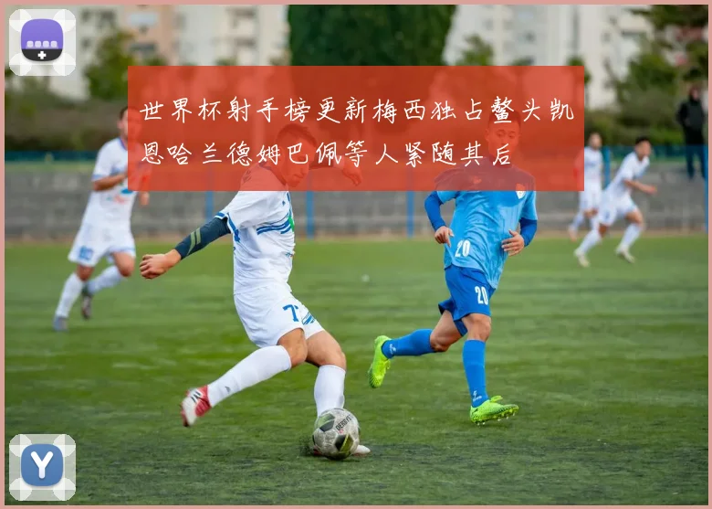 世界杯射手榜更新梅西独占鳌头凯恩哈兰德姆巴佩等人紧随其后